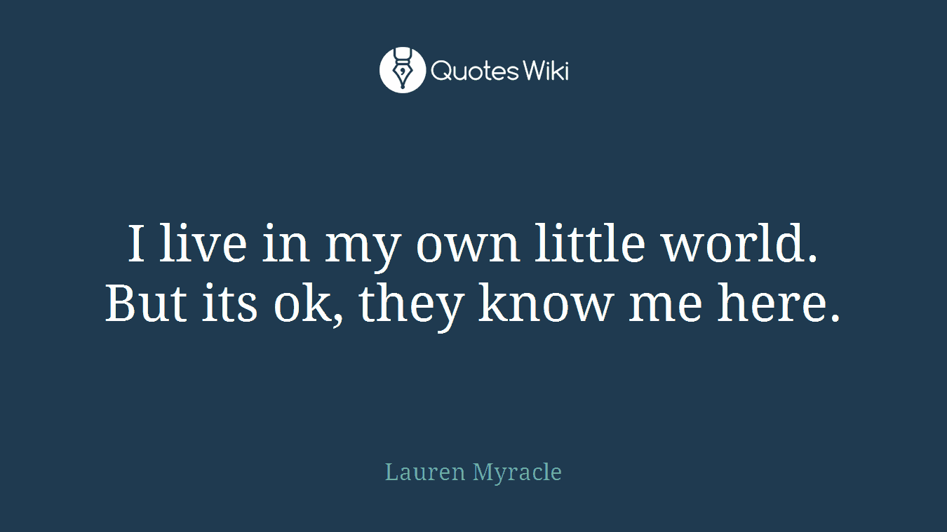 I live in my own little world. But its ok, they know me here.