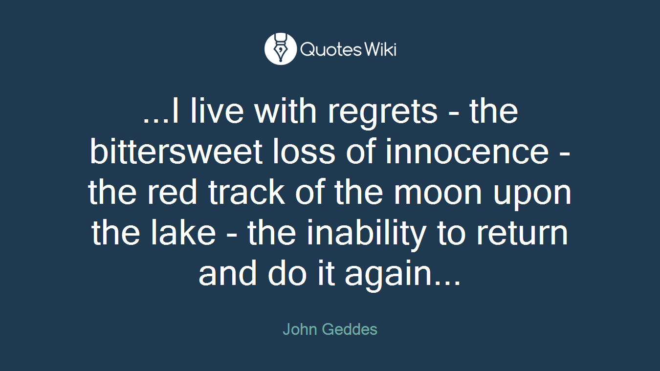 ...I live with regrets - the bittersweet loss of innocence - the red track of the moon upon the lake - the inability to return and do it again...