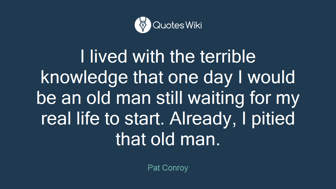 I lived with the terrible knowledge that one day I would be an old man still waiting for my real life to start. Already, I pitied that old man.