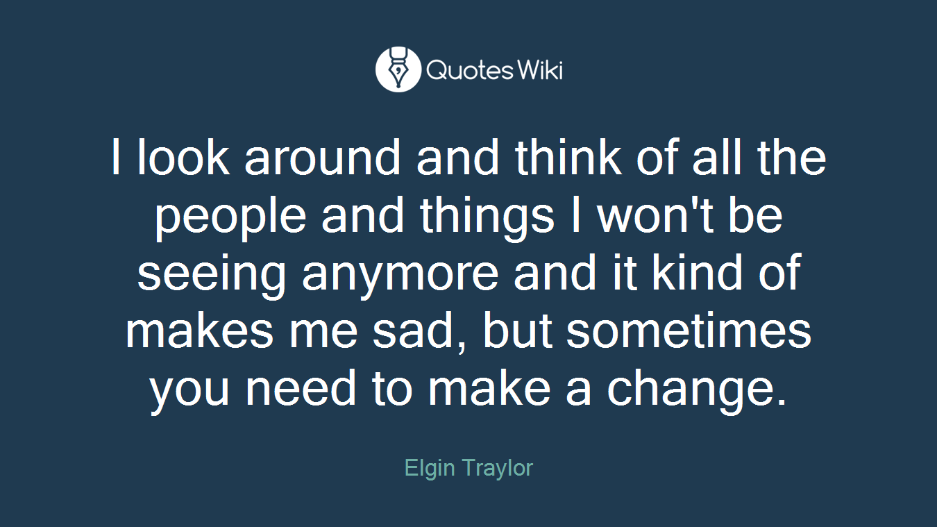I look around and think of all the people and things I won't be seeing anymore and it kind of makes me sad, but sometimes you need to make a change.