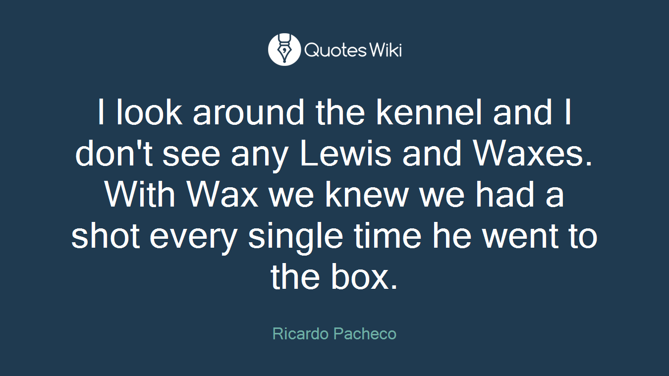 I look around the kennel and I don't see any Lewis and Waxes. With Wax we knew we had a shot every single time he went to the box.
