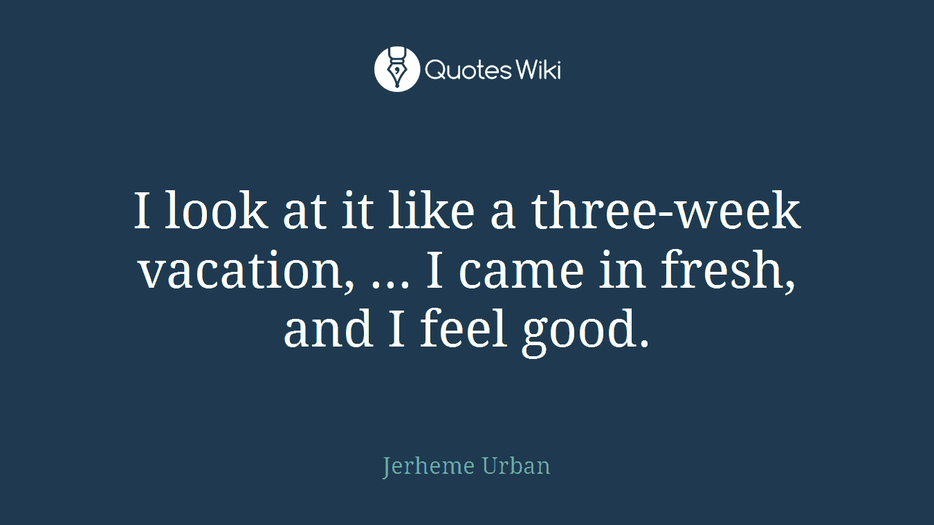 I look at it like a three-week vacation, ... I came in fresh, and I feel good.