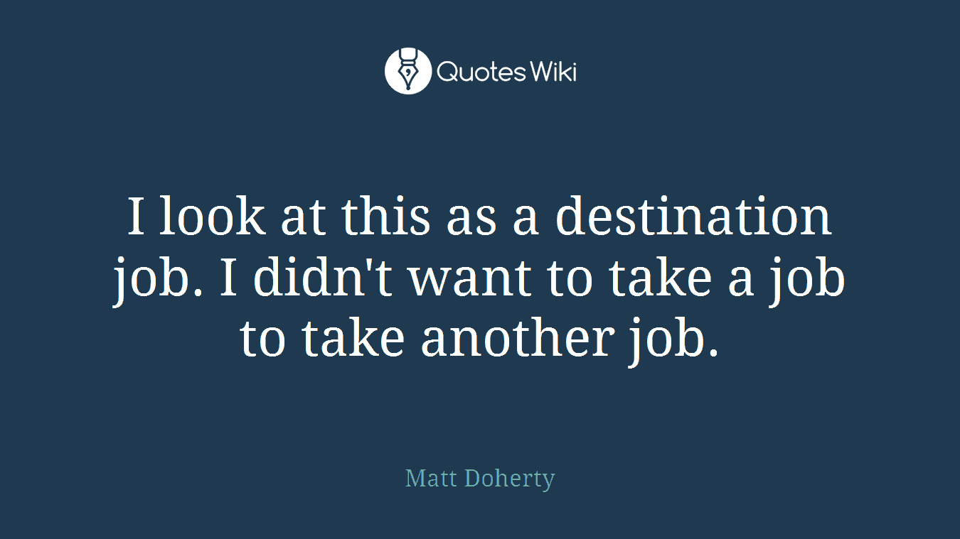 I look at this as a destination job. I didn't want to take a job to take another job.