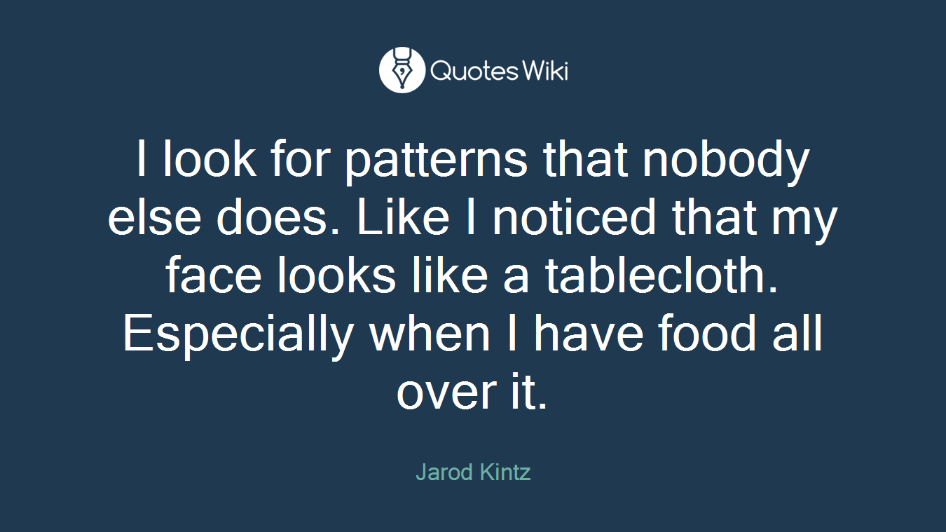 I look for patterns that nobody else does. Like I noticed that my face looks like a tablecloth. Especially when I have food all over it.