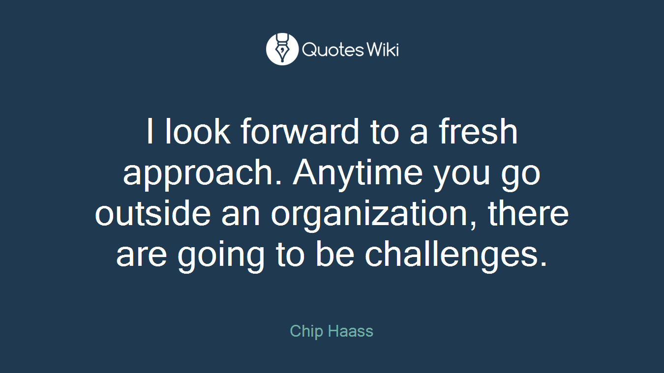 I look forward to a fresh approach. Anytime you go outside an organization, there are going to be challenges.