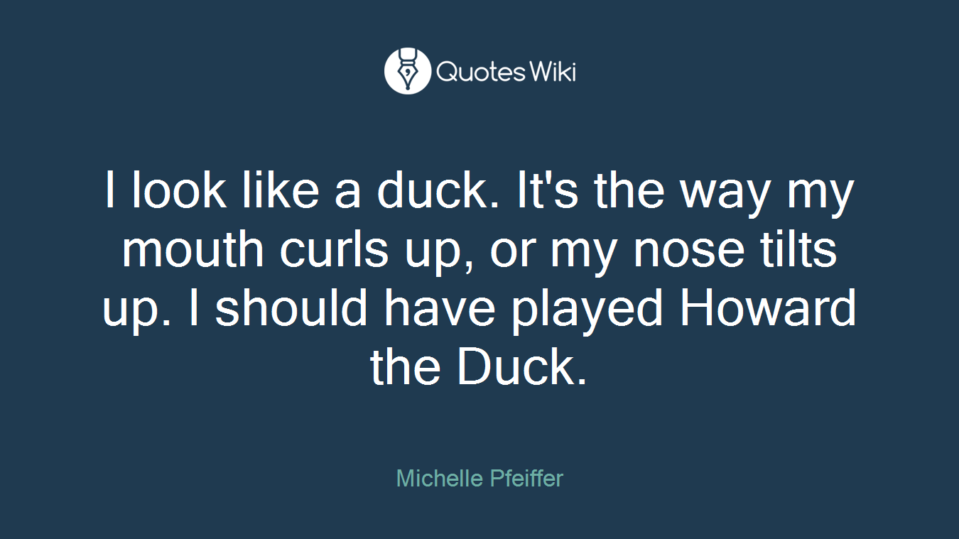 I look like a duck. It's the way my mouth curls up, or my nose tilts up. I should have played Howard the Duck.