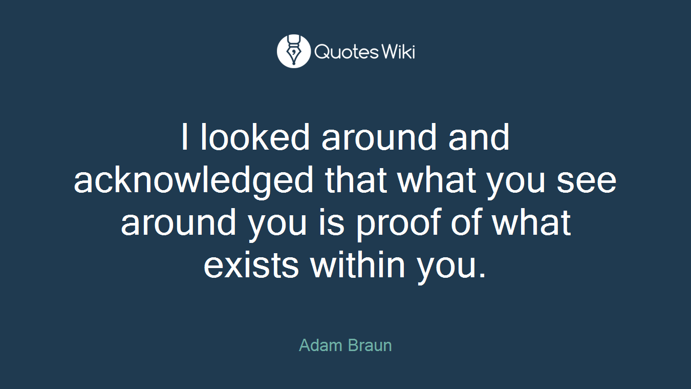 I looked around and acknowledged that what you see around you is proof of what exists within you.