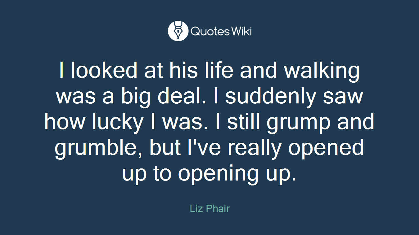I looked at his life and walking was a big deal. I suddenly saw how lucky I was. I still grump and grumble, but I've really opened up to opening up.