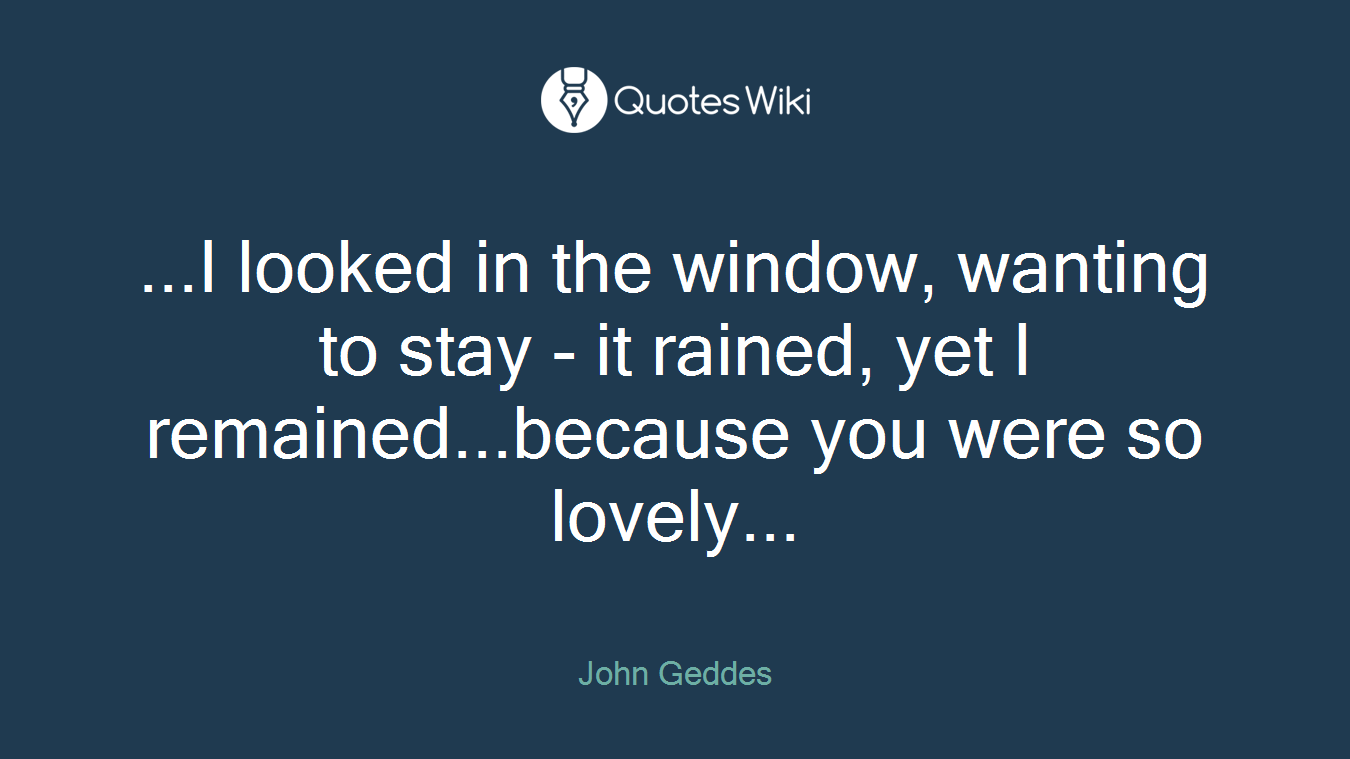 ...I looked in the window, wanting to stay - it rained, yet I remained...because you were so lovely...
