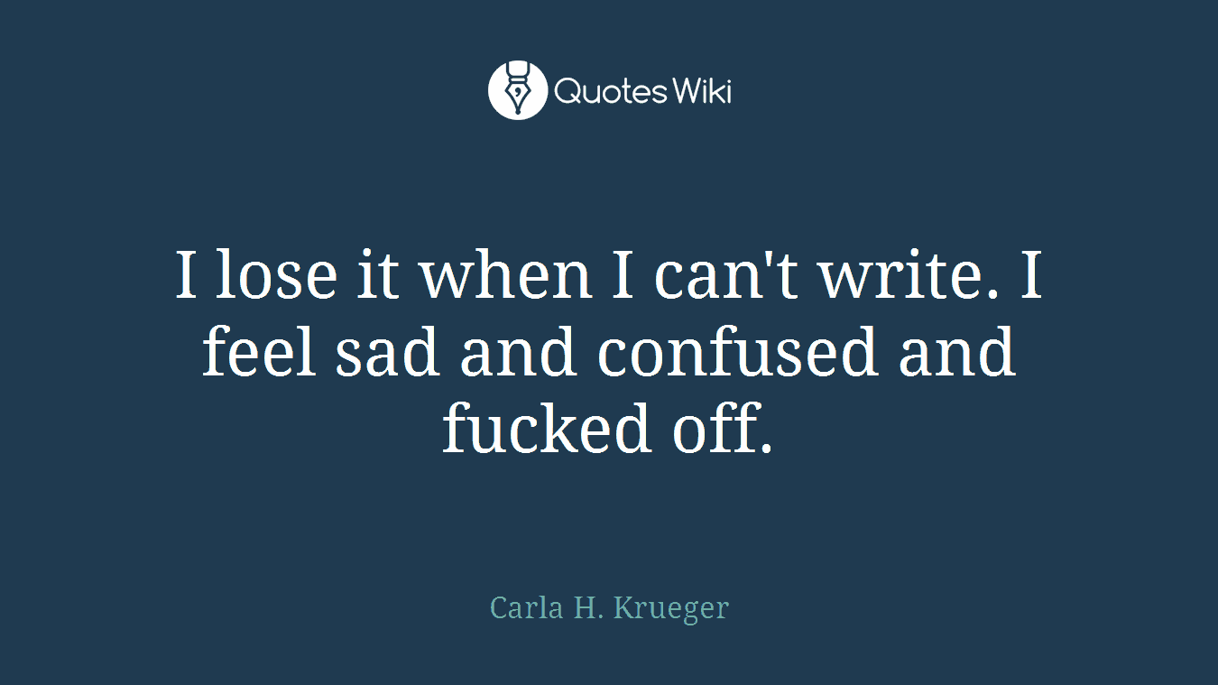 I lose it when I can't write. I feel sad and confused and fucked off.