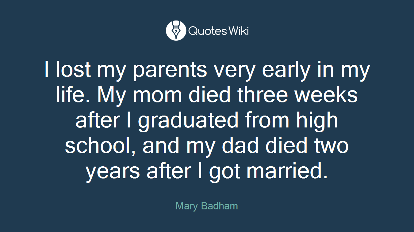 I lost my parents very early in my life. My mom died three weeks after I graduated from high school, and my dad died two years after I got married.