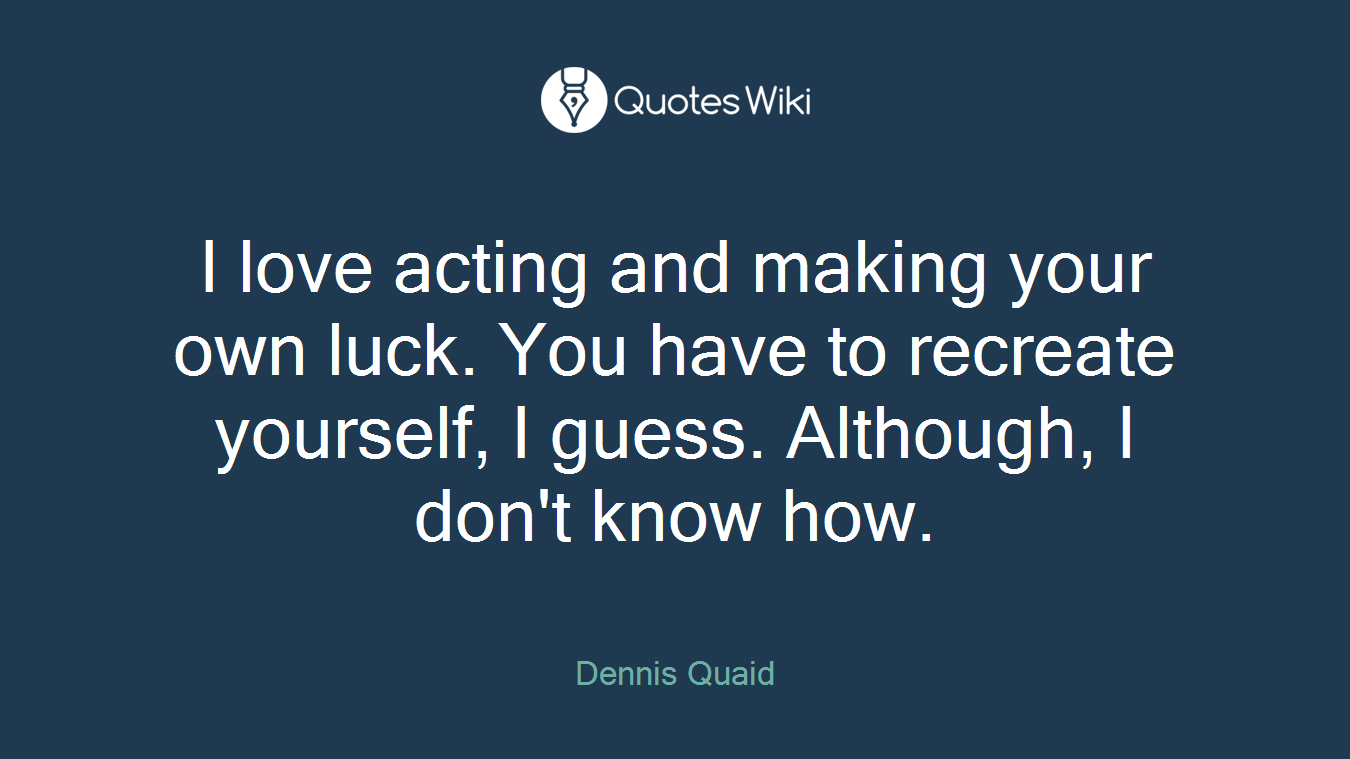 I love acting and making your own luck. You have to recreate yourself, I guess. Although, I don't know how.