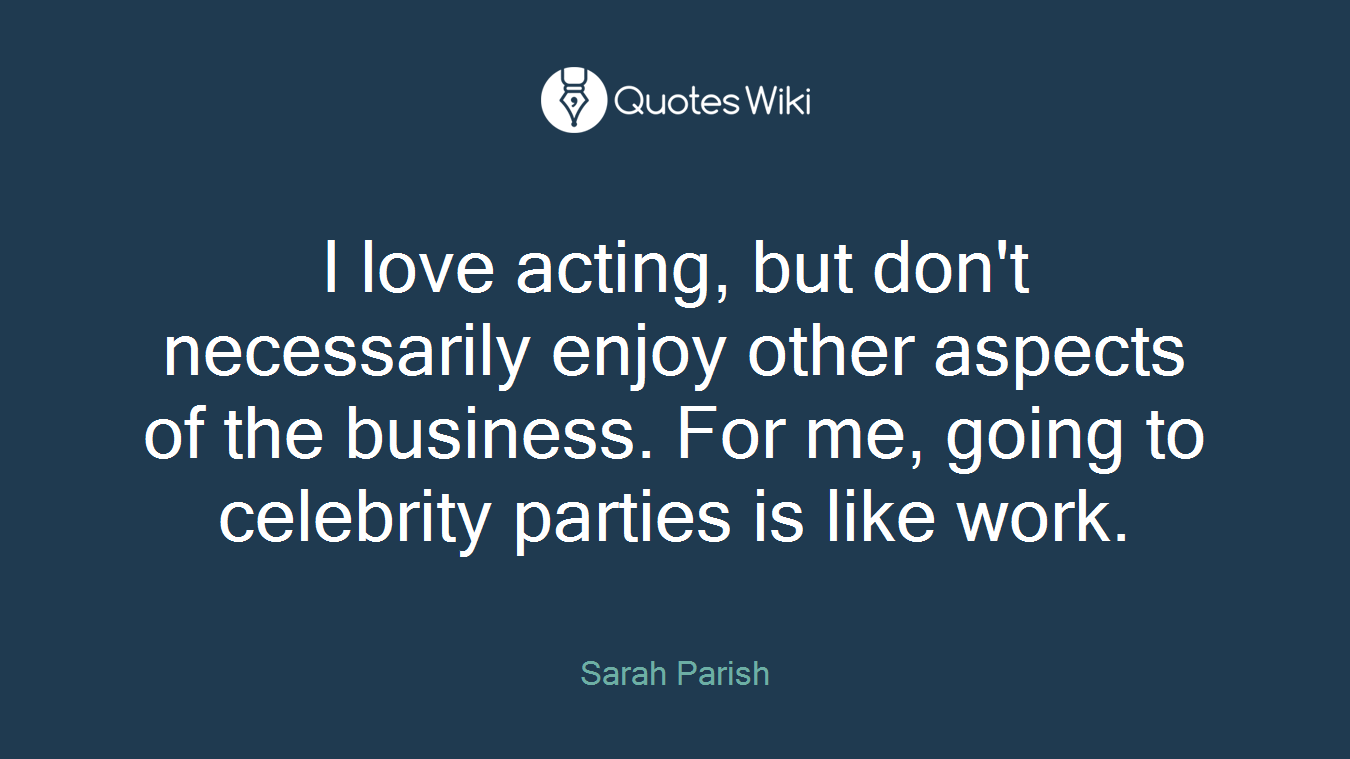I love acting, but don't necessarily enjoy other aspects of the business. For me, going to celebrity parties is like work.