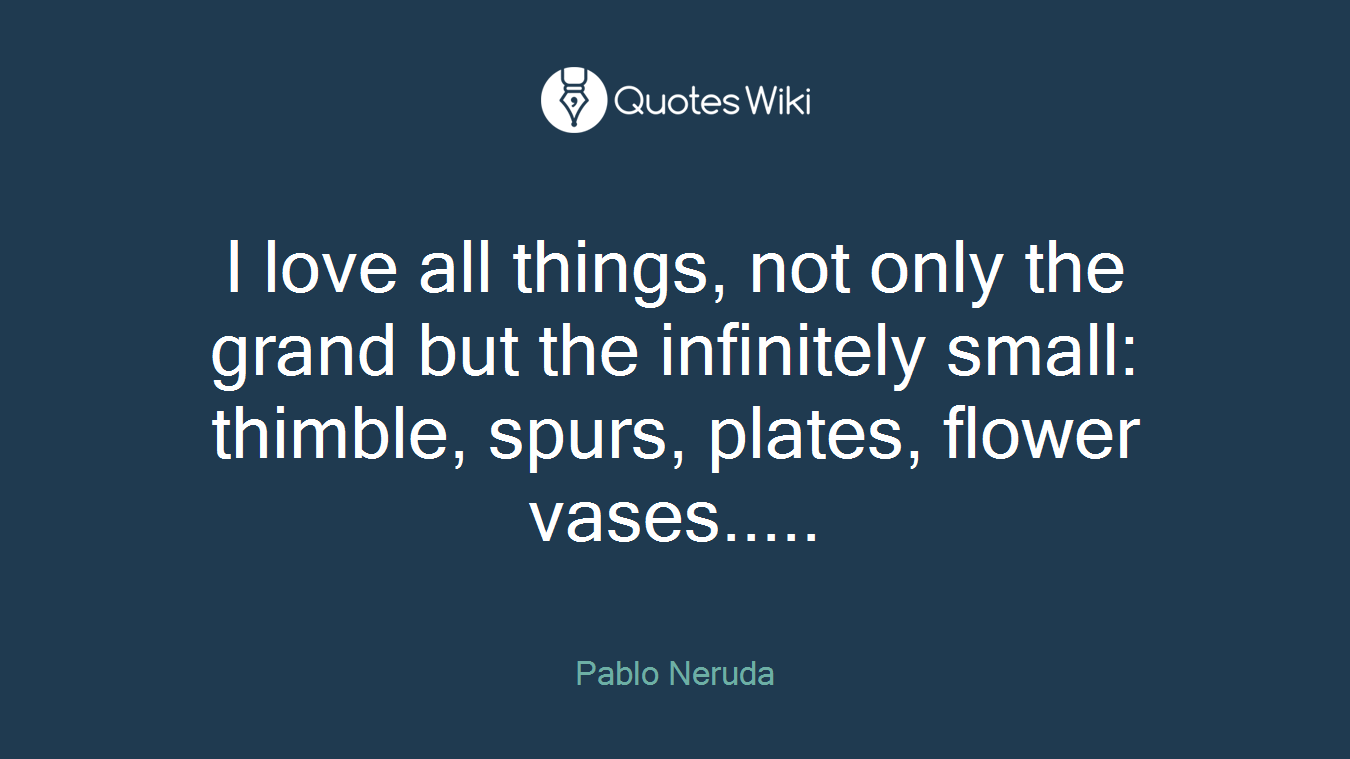 I love all things, not only the grand but the infinitely small: thimble, spurs, plates, flower vases.....