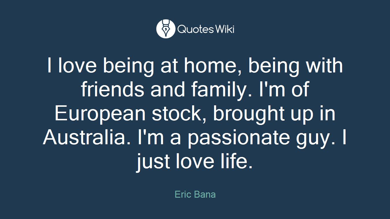 I love being at home, being with friends and family. I'm of European stock, brought up in Australia. I'm a passionate guy. I just love life.