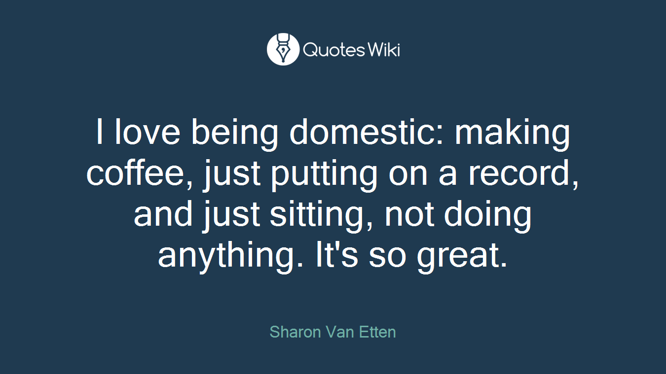 I love being domestic: making coffee, just putting on a record, and just sitting, not doing anything. It's so great.