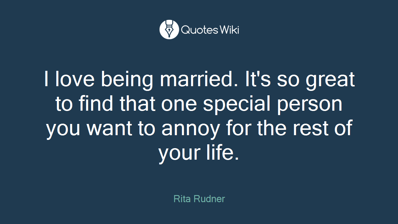 I love being married. It's so great to find that one special person you want to annoy for the rest of your life.