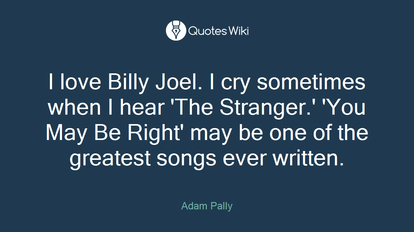 I love Billy Joel. I cry sometimes when I hear 'The Stranger.' 'You May Be Right' may be one of the greatest songs ever written.