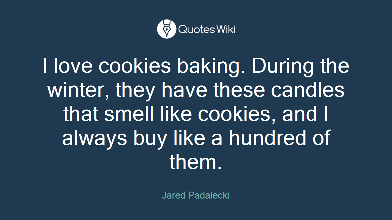 I love cookies baking. During the winter, they have these candles that smell like cookies, and I always buy like a hundred of them.