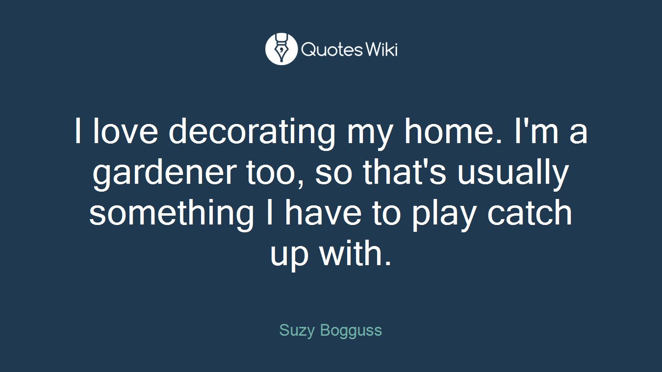 I love decorating my home. I'm a gardener too, so that's usually something I have to play catch up with.