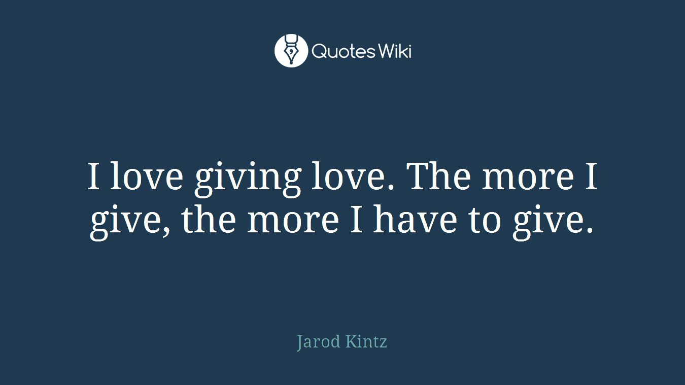 I love giving love. The more I give, the more I have to give.
