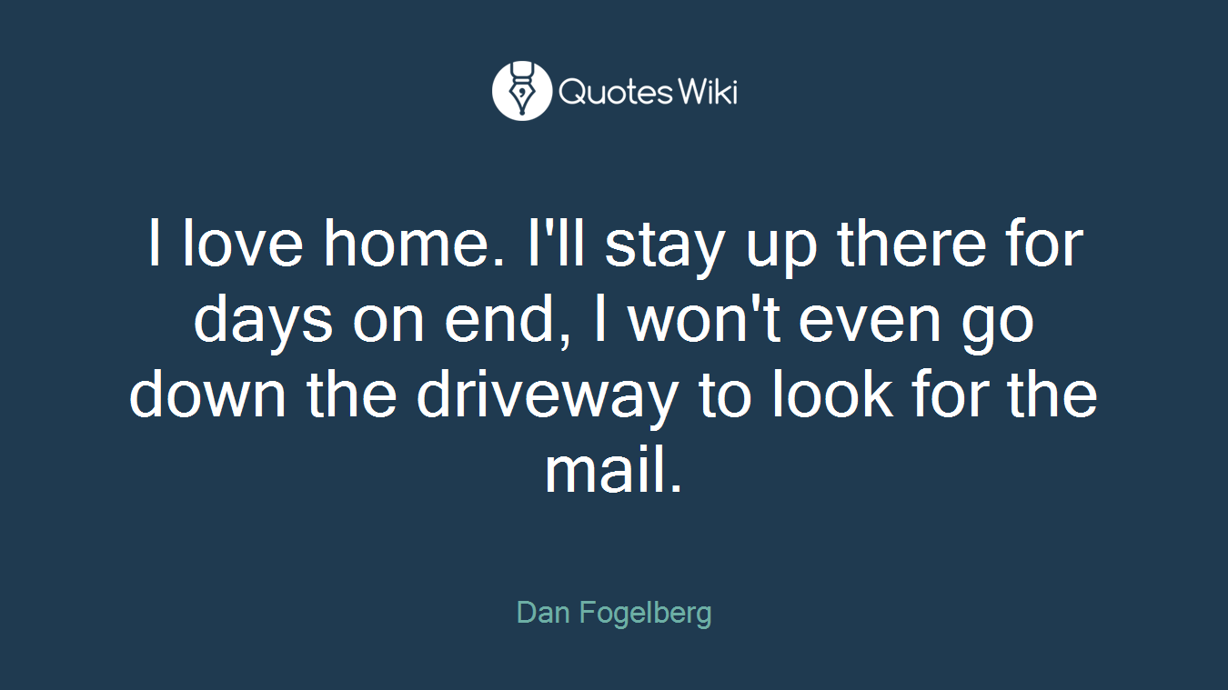 I love home. I'll stay up there for days on end, I won't even go down the driveway to look for the mail.