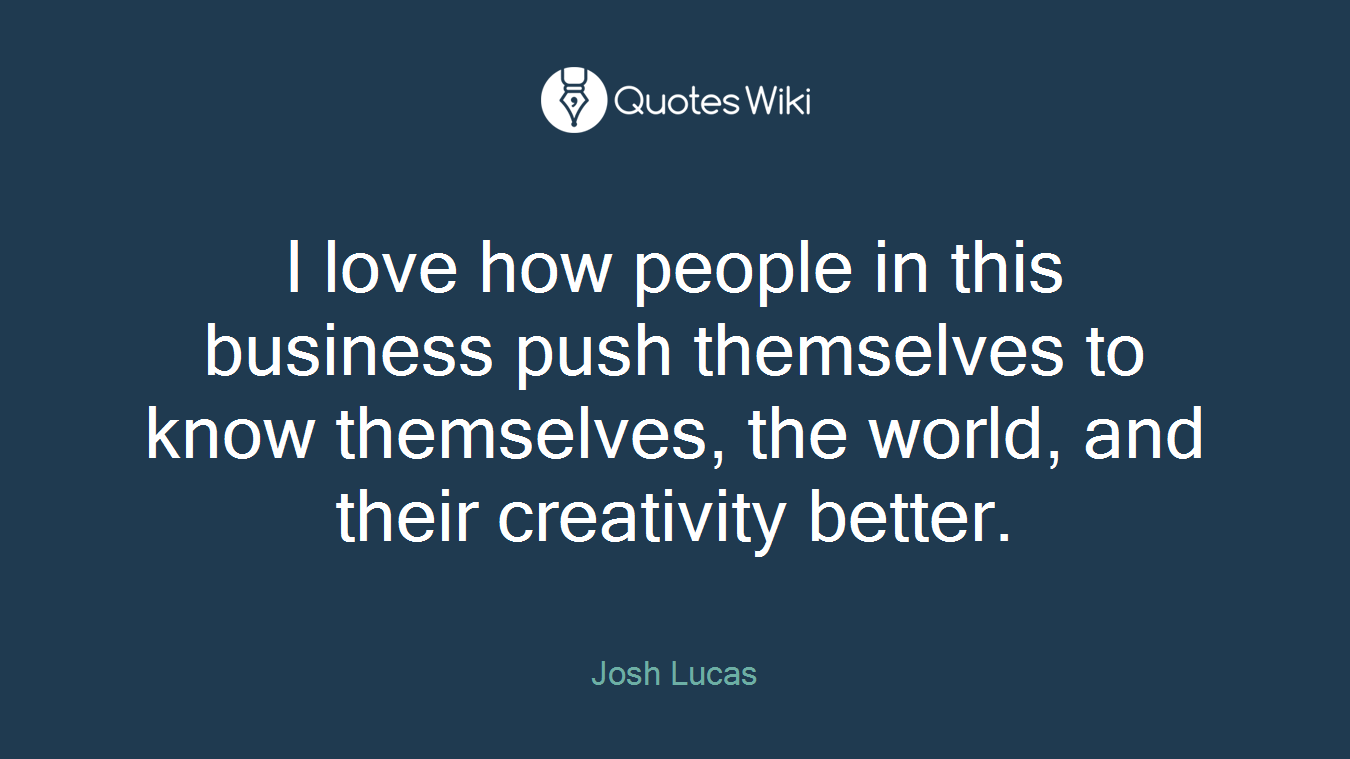 I love how people in this business push themselves to know themselves, the world, and their creativity better.