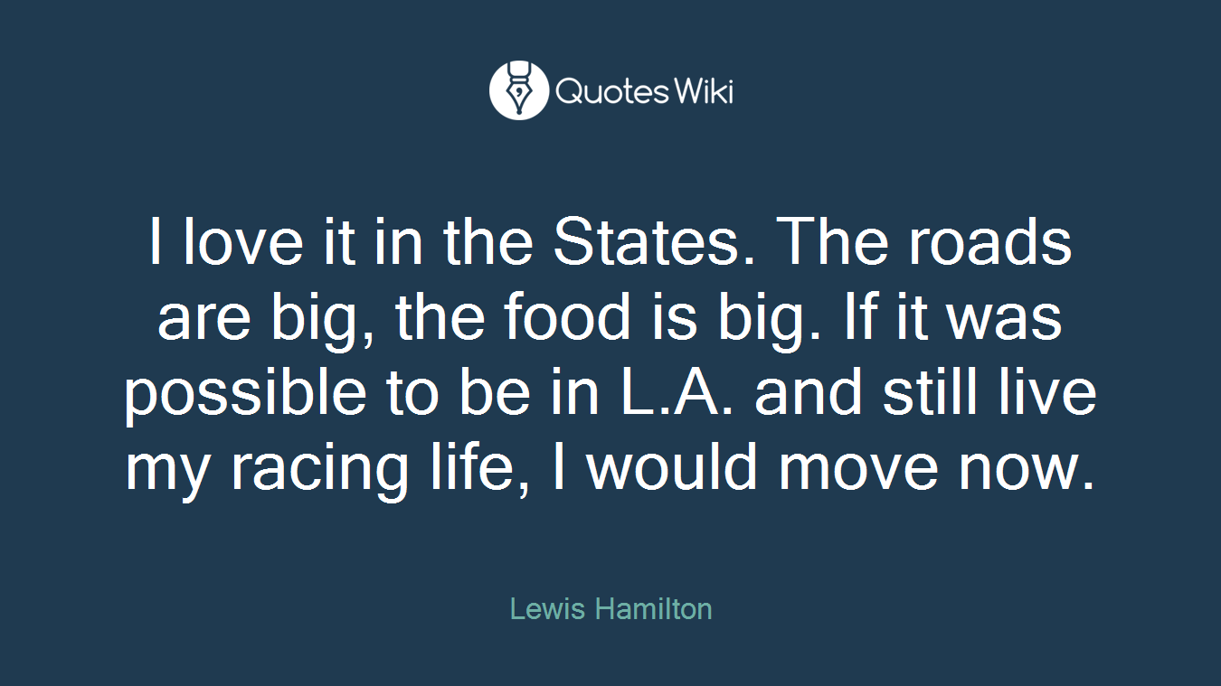 I love it in the States. The roads are big, the food is big. If it was possible to be in L.A. and still live my racing life, I would move now.