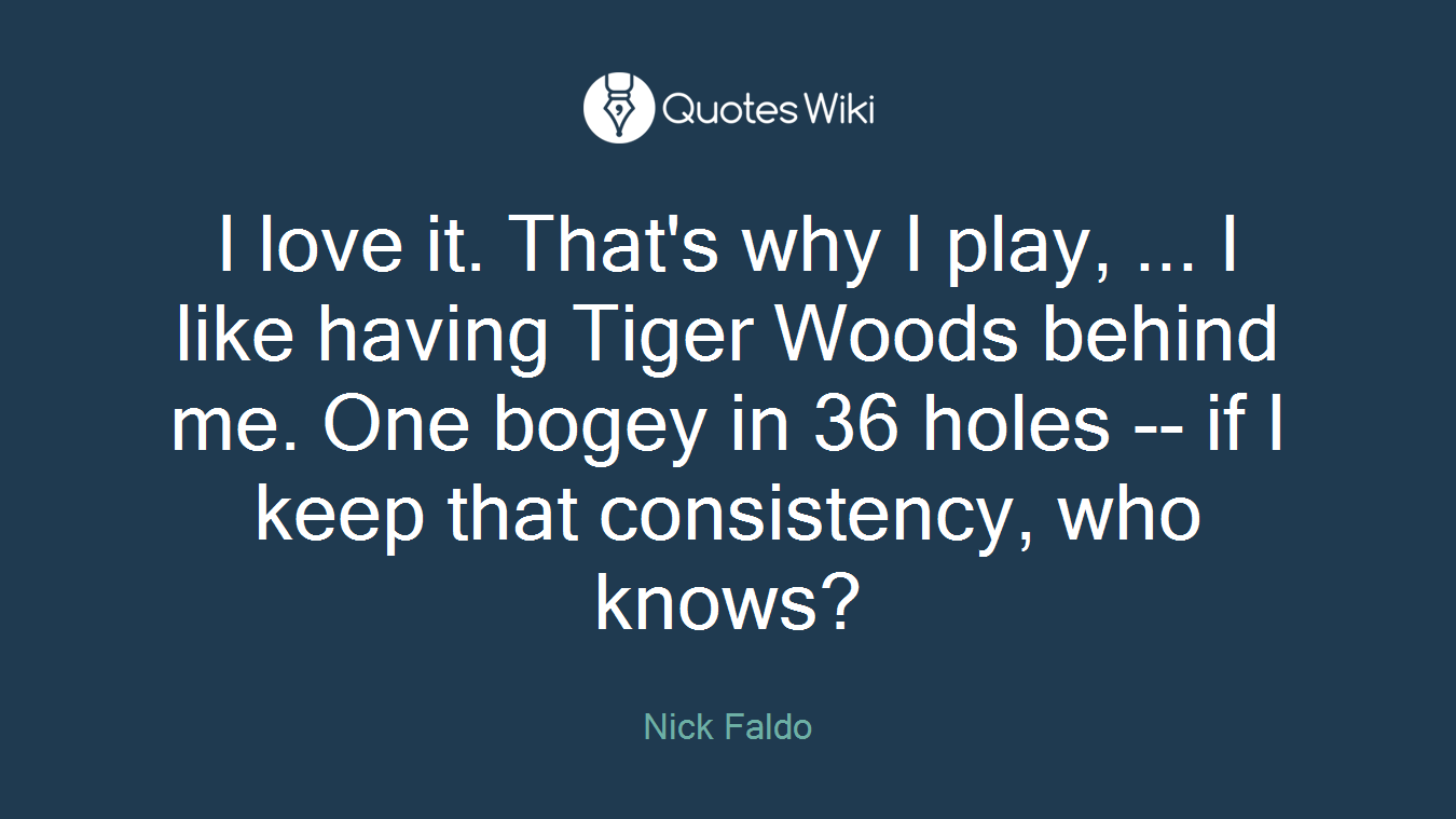 I love it. That's why I play, ... I like having Tiger Woods behind me. One bogey in 36 holes -- if I keep that consistency, who knows?