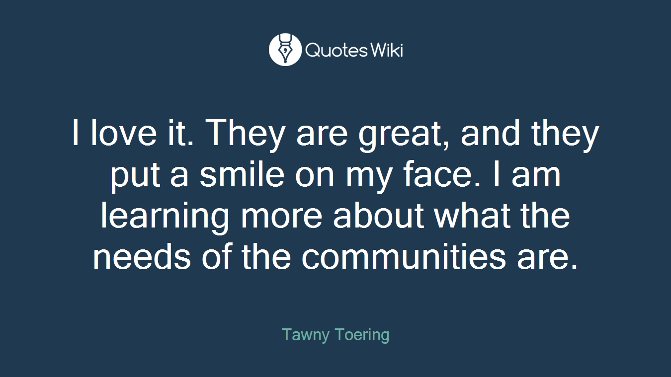 I love it. They are great, and they put a smile on my face. I am learning more about what the needs of the communities are.