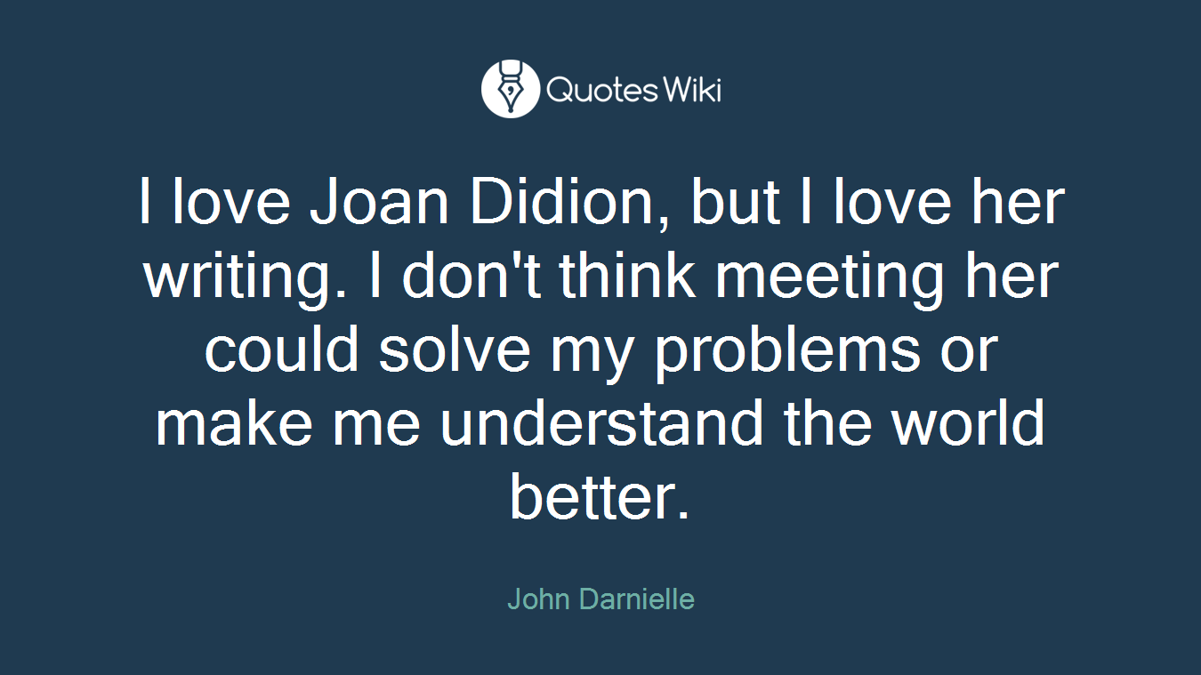I love Joan Didion, but I love her writing. I don't think meeting her could solve my problems or make me understand the world better.