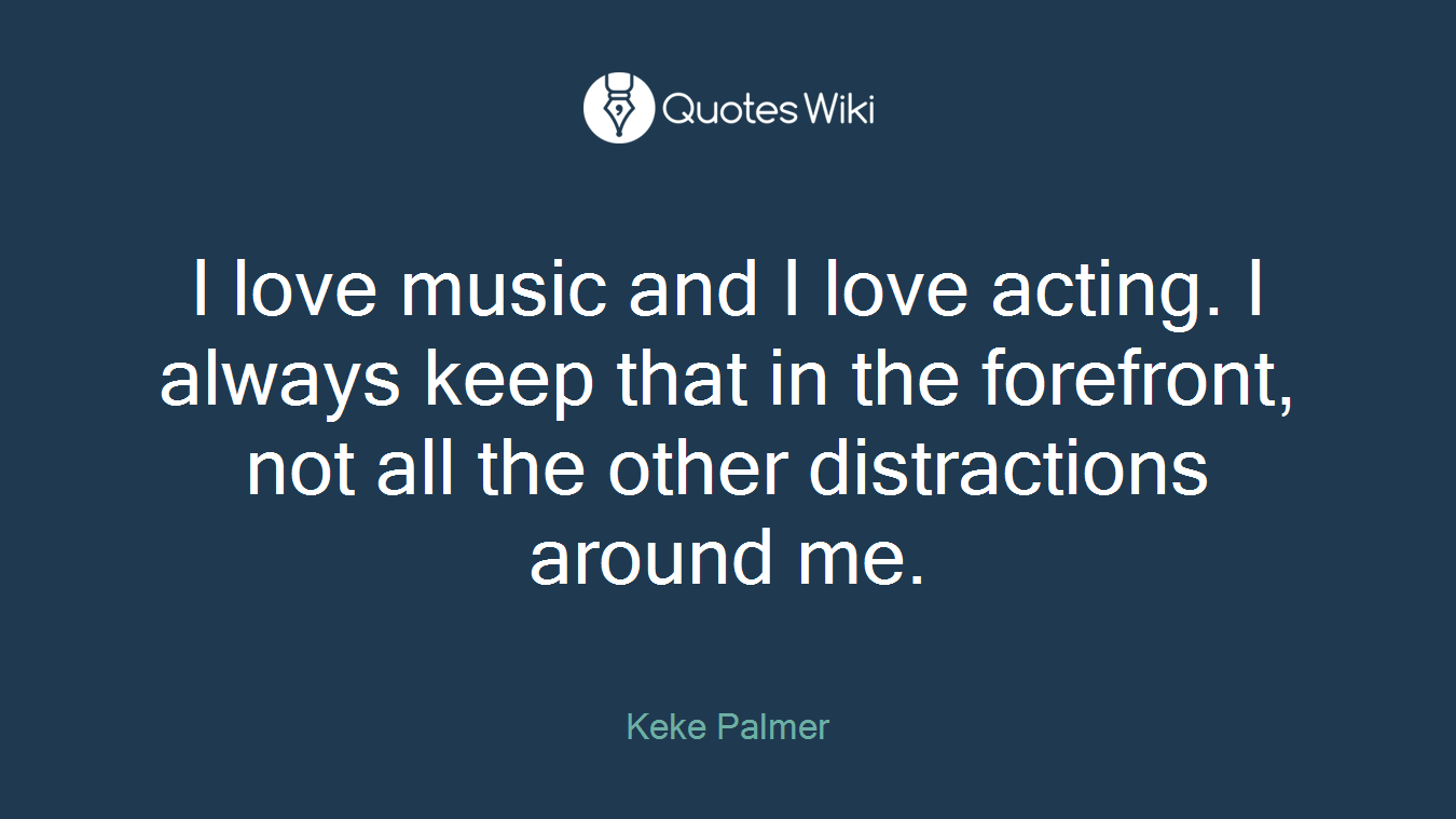 I love music and I love acting. I always keep that in the forefront, not all the other distractions around me.