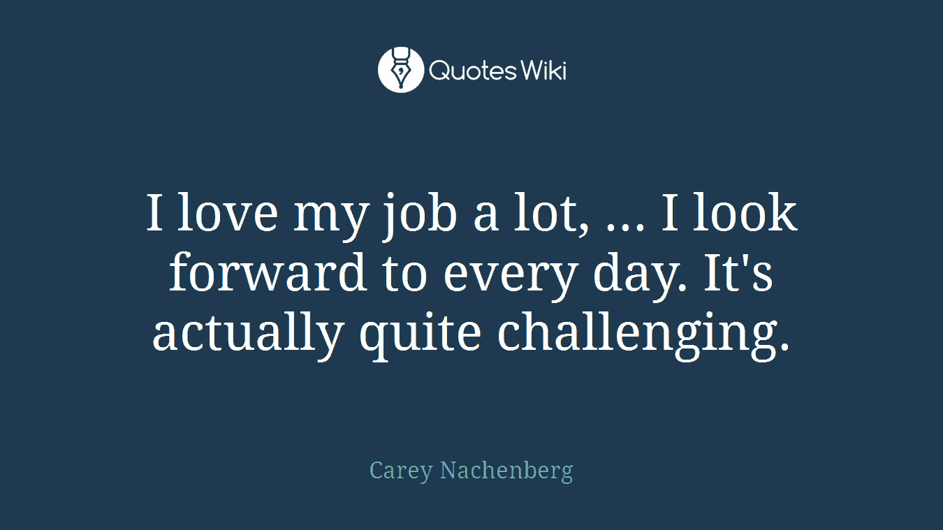 I love my job a lot, ... I look forward to every day. It's actually quite challenging.