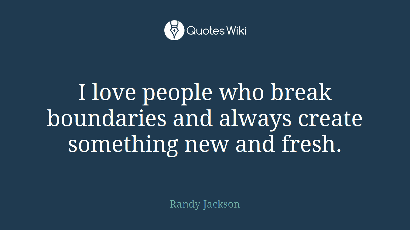 I love people who break boundaries and always create something new and fresh.