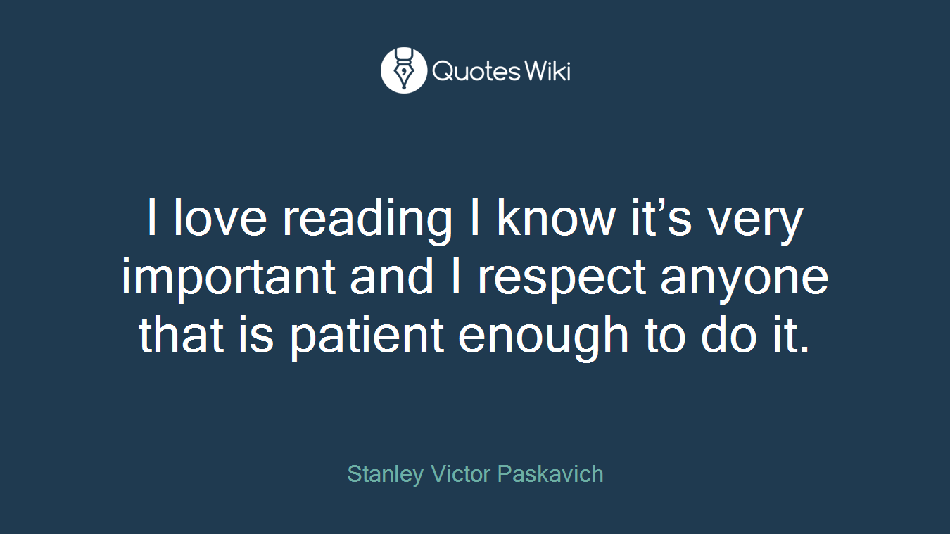 I love reading I know it’s very important and I respect anyone that is patient enough to do it.