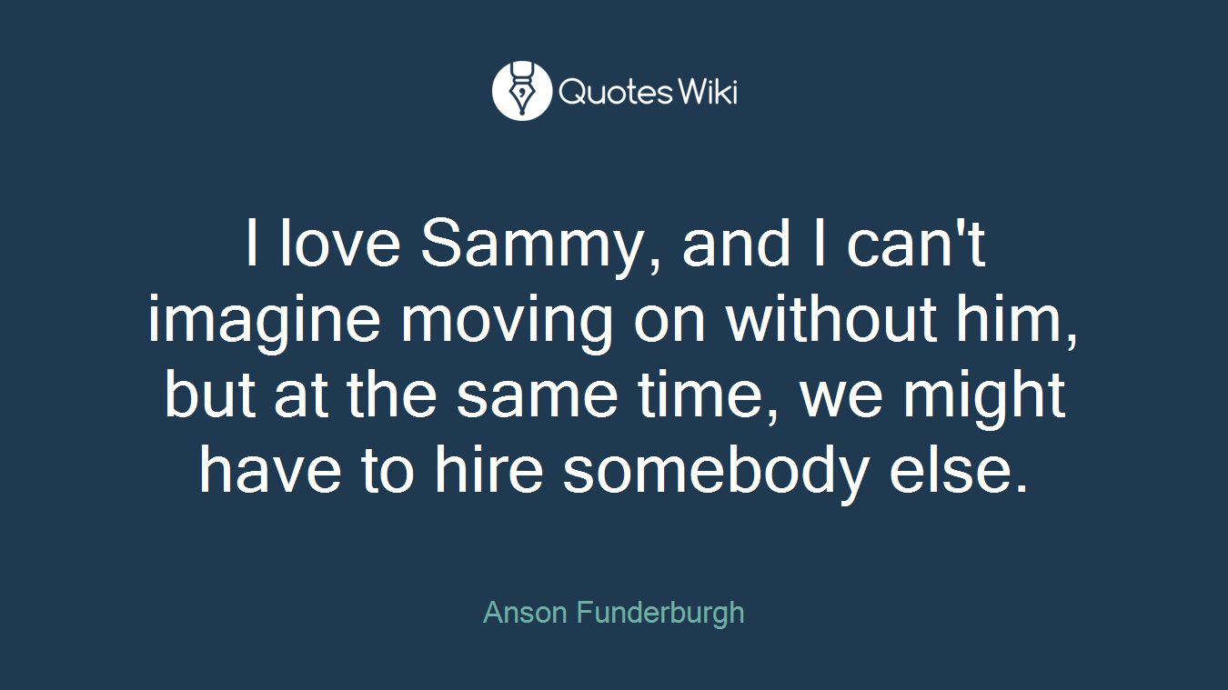 I love Sammy, and I can't imagine moving on without him, but at the same time, we might have to hire somebody else.