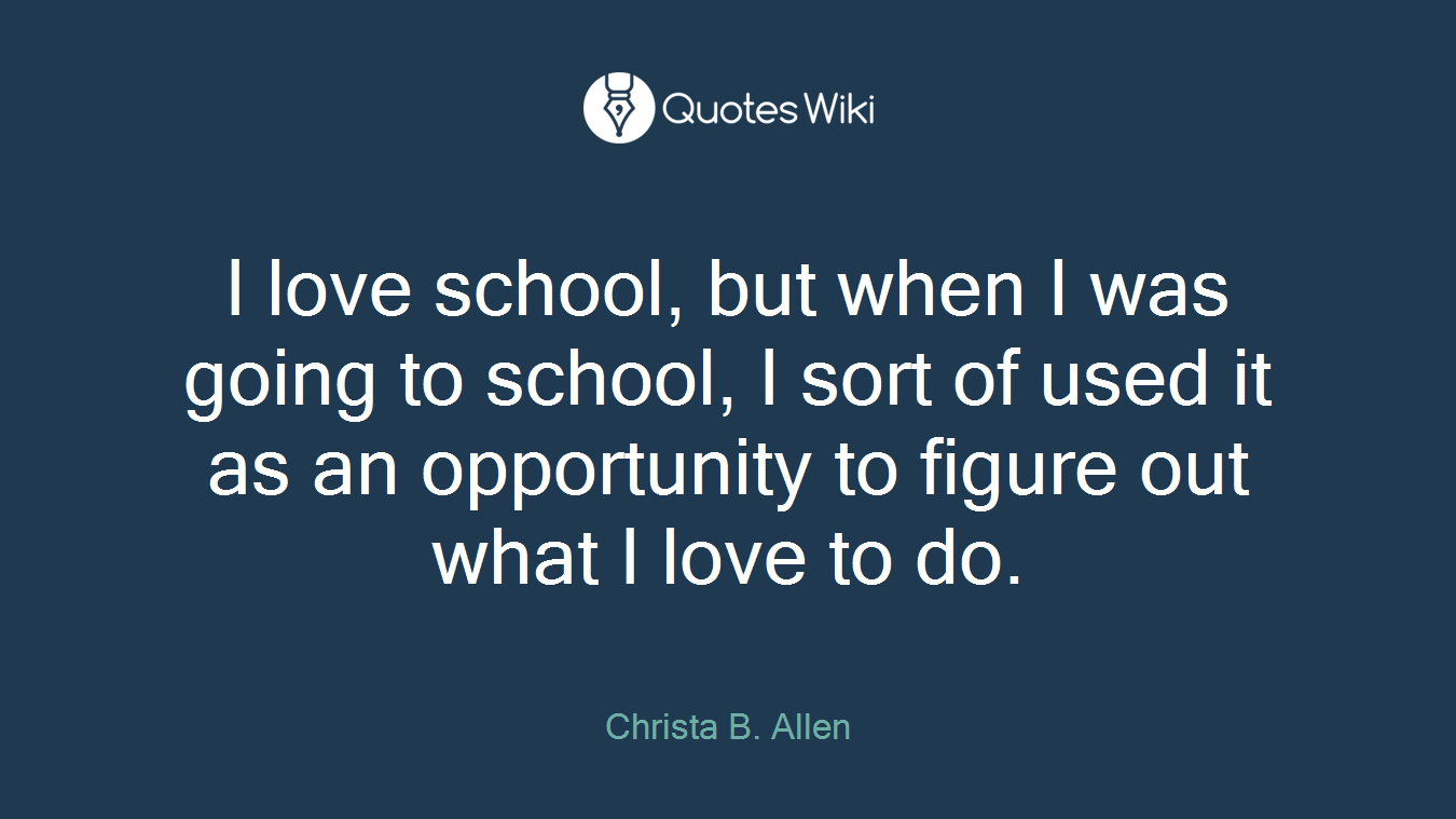 I love school, but when I was going to school, I sort of used it as an opportunity to figure out what I love to do.