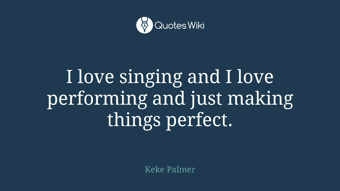 I love singing and I love performing and just making things perfect.