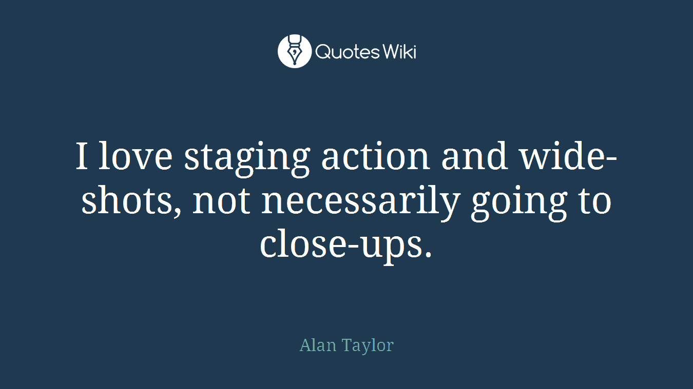 I love staging action and wide-shots, not necessarily going to close-ups.
