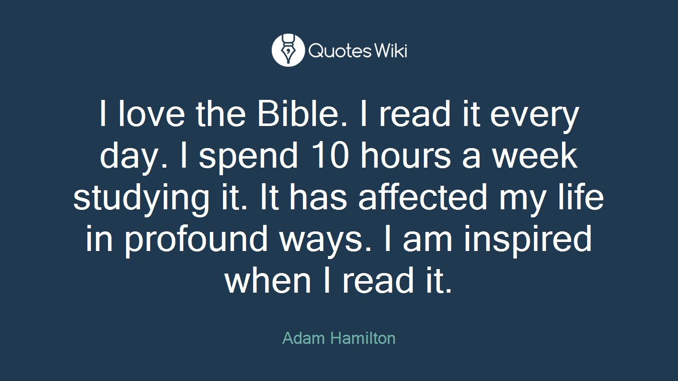 I love the Bible. I read it every day. I spend 10 hours a week studying it. It has affected my life in profound ways. I am inspired when I read it.