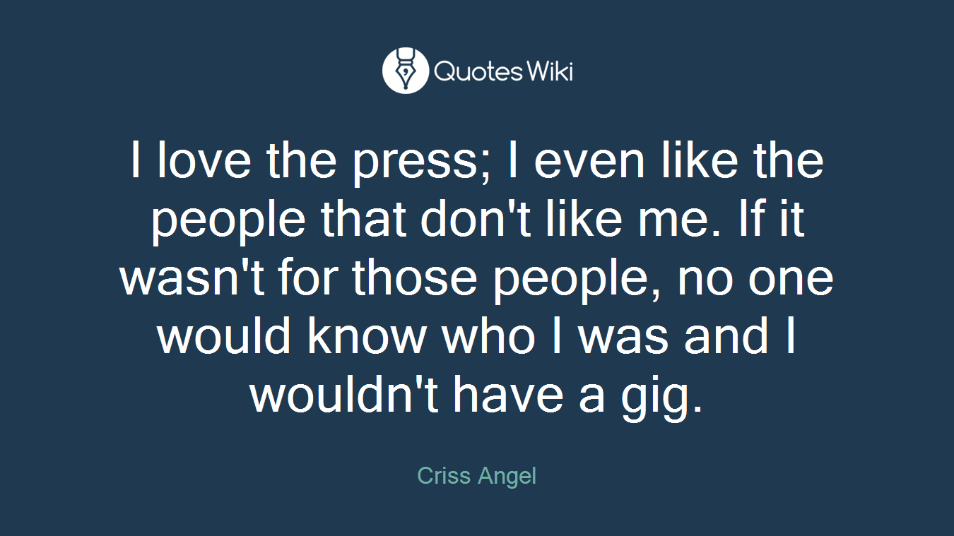 I love the press; I even like the people that don't like me. If it wasn't for those people, no one would know who I was and I wouldn't have a gig.