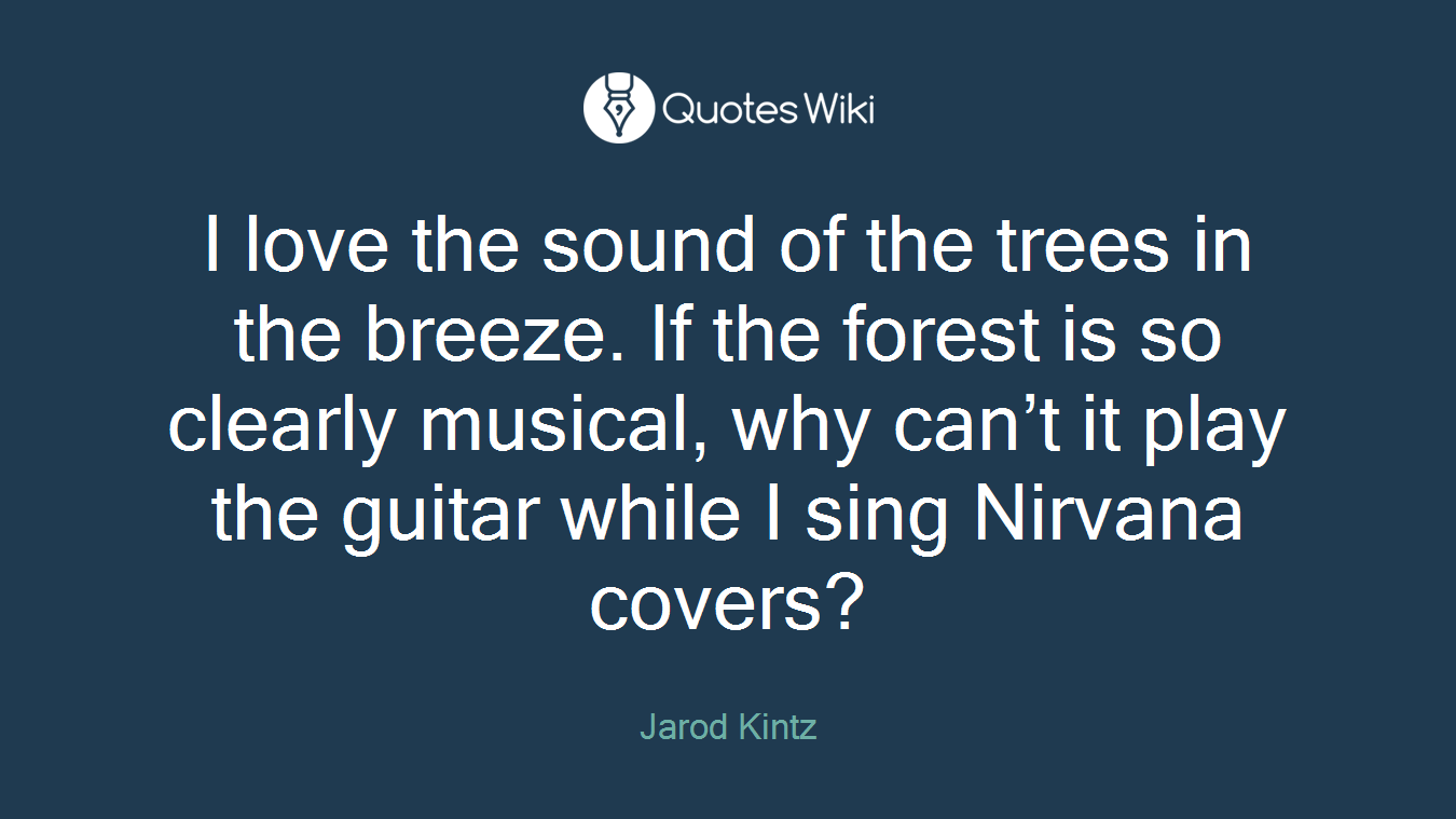 I love the sound of the trees in the breeze. If the forest is so clearly musical, why can’t it play the guitar while I sing Nirvana covers?