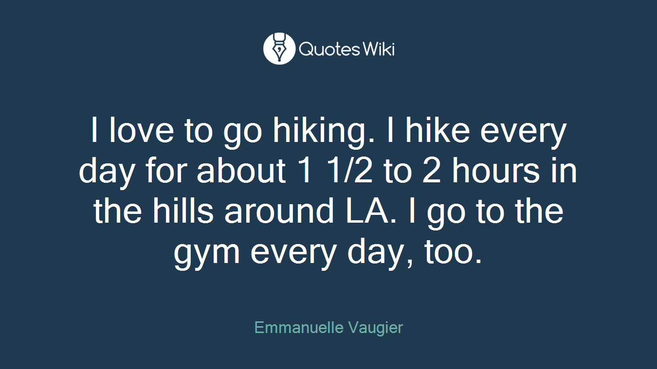 I love to go hiking. I hike every day for about 1 1/2 to 2 hours in the hills around LA. I go to the gym every day, too.