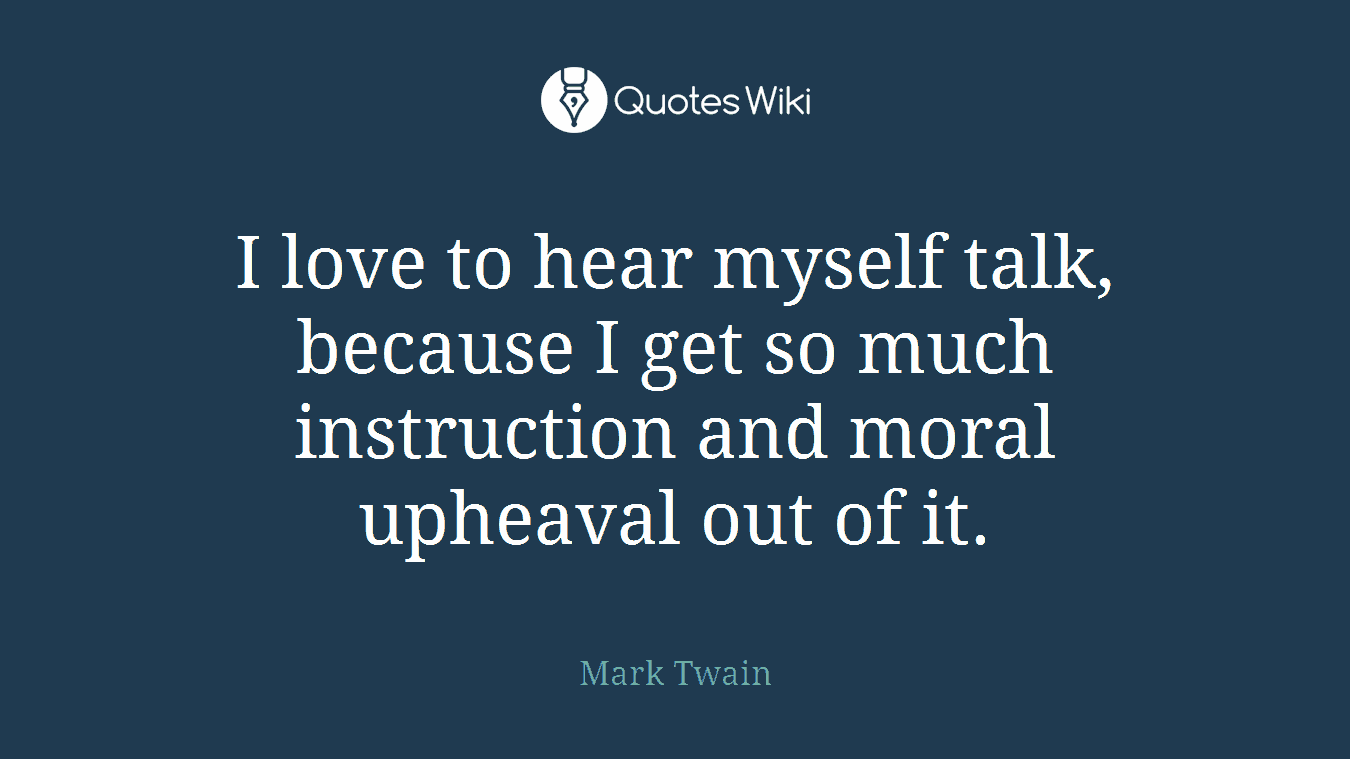 I love to hear myself talk, because I get so much instruction and moral upheaval out of it.