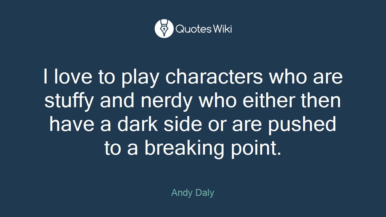 I love to play characters who are stuffy and nerdy who either then have a dark side or are pushed to a breaking point.