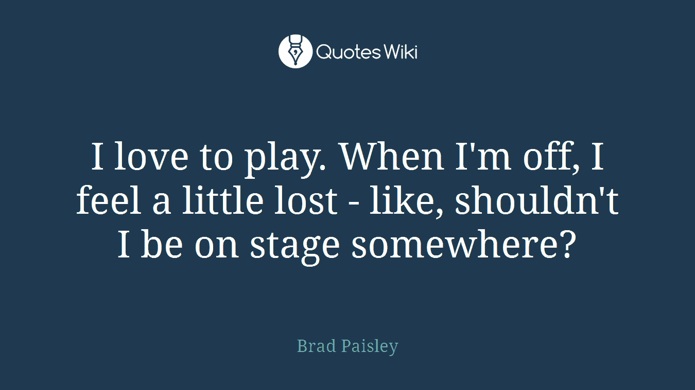 I love to play. When I'm off, I feel a little lost - like, shouldn't I be on stage somewhere?