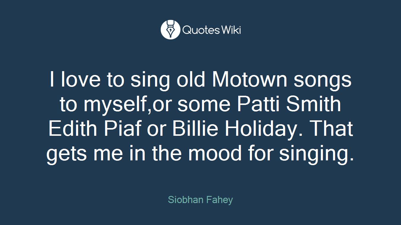 I love to sing old Motown songs to myself,or some Patti Smith Edith Piaf or Billie Holiday. That gets me in the mood for singing.