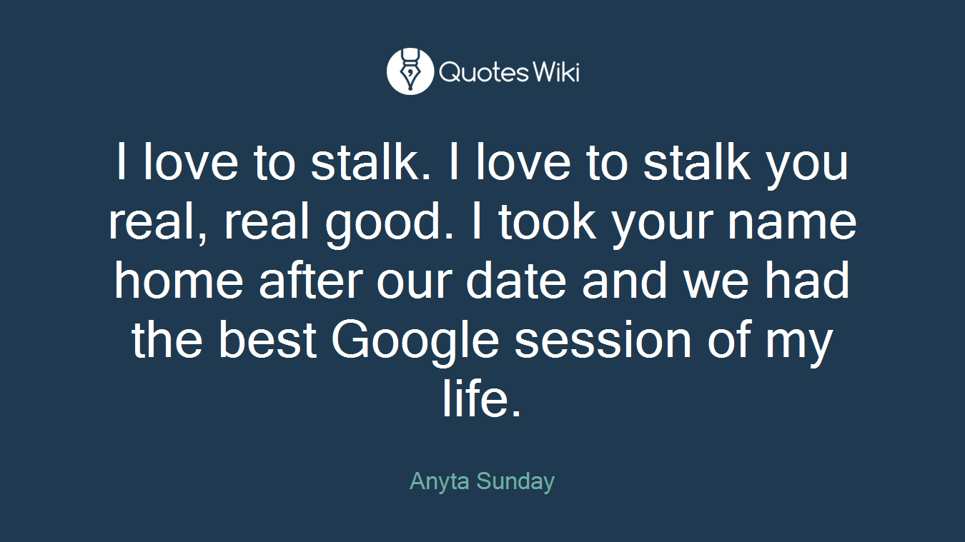 I love to stalk. I love to stalk you real, real good. I took your name home after our date and we had the best Google session of my life.