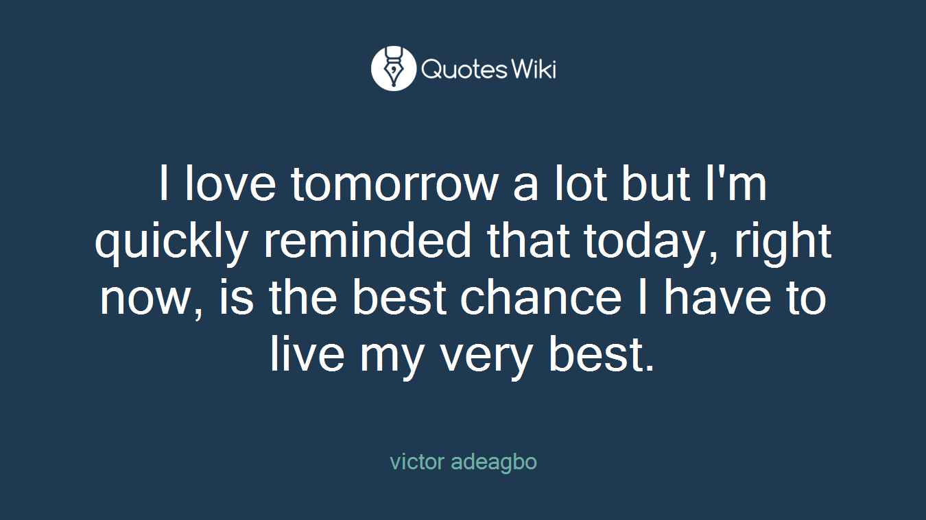 I love tomorrow a lot but I'm quickly reminded that today, right now, is the best chance I have to live my very best.