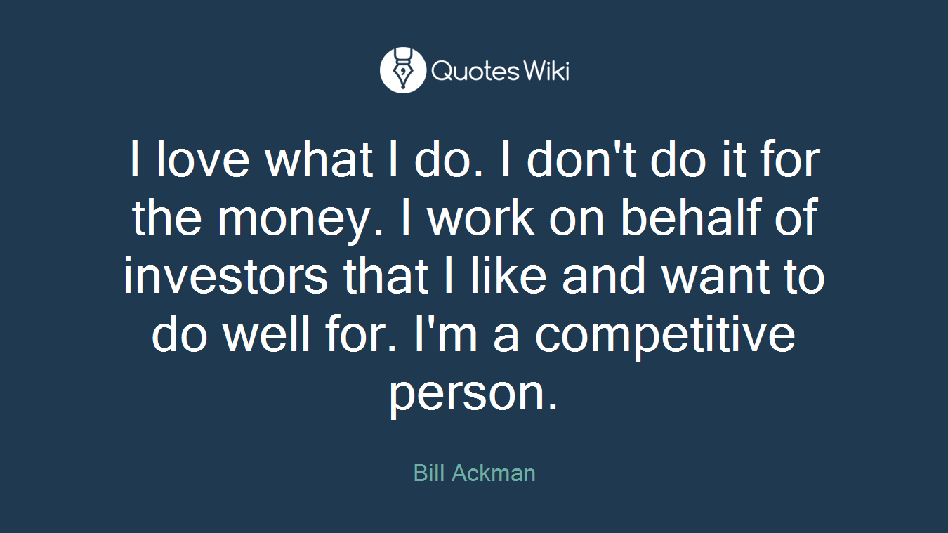 I love what I do. I don't do it for the money. I work on behalf of investors that I like and want to do well for. I'm a competitive person.